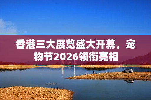 香港三大展览盛大开幕，宠物节2026领衔亮相