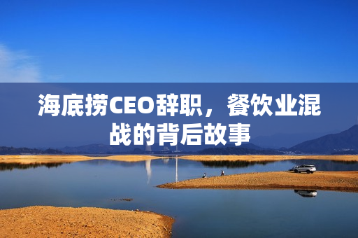 海底捞CEO辞职，餐饮业混战的背后故事