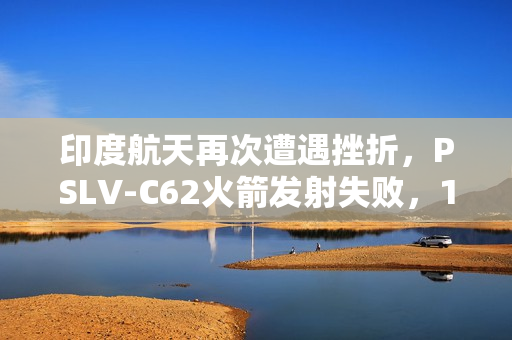 印度航天再次遭遇挫折，PSLV-C62火箭发射失败，17颗卫星坠入印度洋，8个月内两次失利
