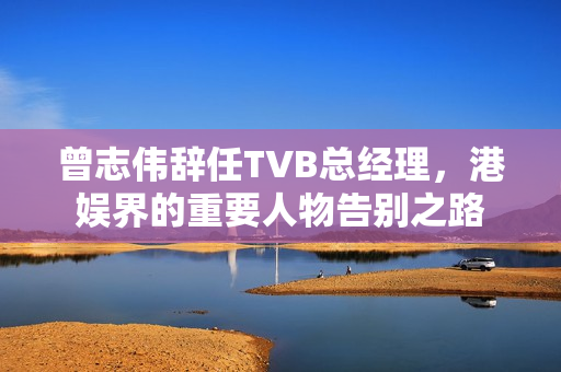 曾志伟辞任TVB总经理，港娱界的重要人物告别之路