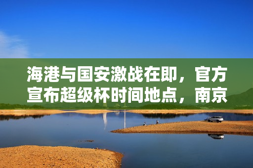 海港与国安激战在即，官方宣布超级杯时间地点，南京奥体见证荣耀对决！