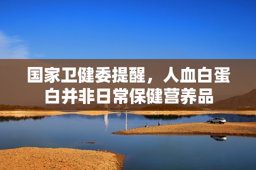 国家卫健委提醒，人血白蛋白并非日常保健营养品
