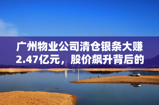 广州物业公司清仓银条大赚2.47亿元，股价飙升背后的独到眼光！