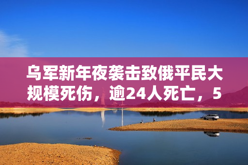 乌军新年夜袭击致俄平民大规模死伤，逾24人死亡，50人受伤