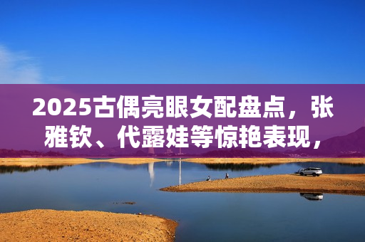 2025古偶亮眼女配盘点，张雅钦、代露娃等惊艳表现，谁将成为待爆咖大赏