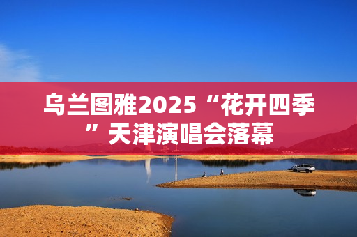 乌兰图雅2025“花开四季”天津演唱会落幕