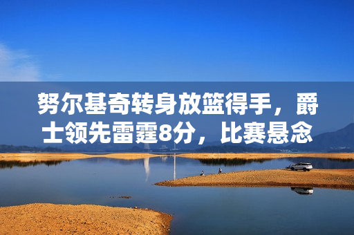 努尔基奇转身放篮得手，爵士领先雷霆8分，比赛悬念待续