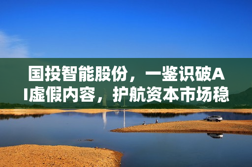 国投智能股份，一鉴识破AI虚假内容，护航资本市场稳健发展