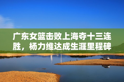 广东女篮击败上海夺十三连胜，杨力维达成生涯里程碑——3000分与1300助攻的胜利荣耀