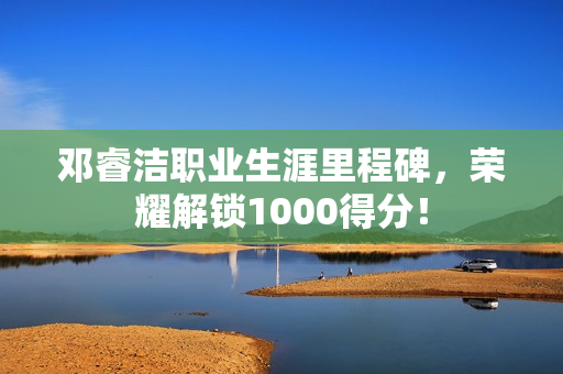 邓睿洁职业生涯里程碑，荣耀解锁1000得分！