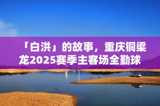 「白洪」的故事，重庆铜梁龙2025赛季主客场全勤球迷的坚持与热爱