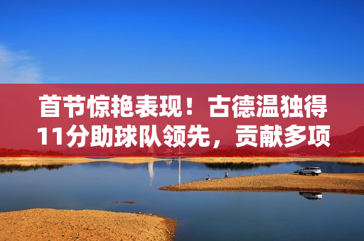 首节惊艳表现！古德温独得11分助球队领先，贡献多项数据闪耀全场