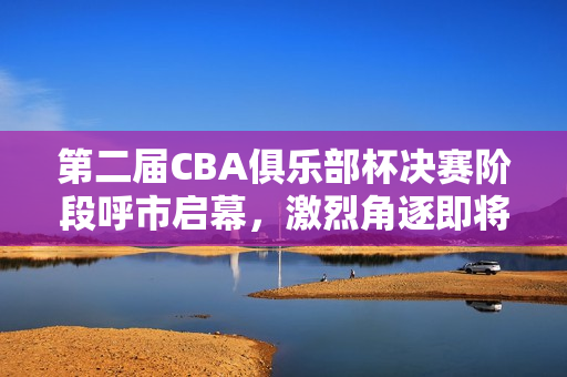 第二届CBA俱乐部杯决赛阶段呼市启幕，激烈角逐即将上演
