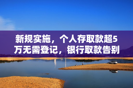 新规实施，个人存取款超5万无需登记，银行取款告别一刀切询问策略