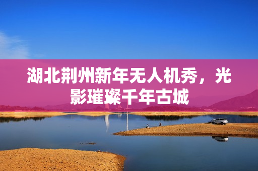 湖北荆州新年无人机秀，光影璀璨千年古城