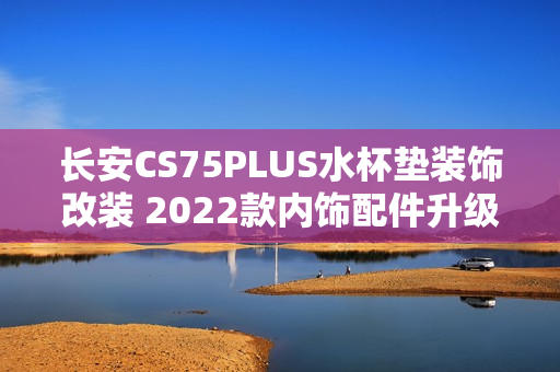 长安CS75PLUS水杯垫装饰改装 2022款内饰配件升级，提升车内饰品质感