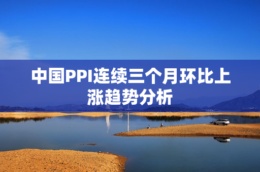 中国PPI连续三个月环比上涨趋势分析