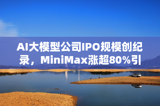 AI大模型公司IPO规模创纪录，MiniMax涨超80%引爆港股市场！