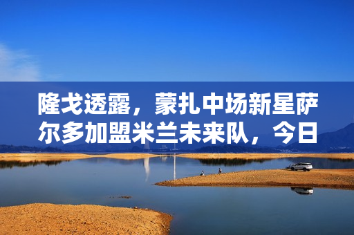 隆戈透露，蒙扎中场新星萨尔多加盟米兰未来队，今日体检揭晓