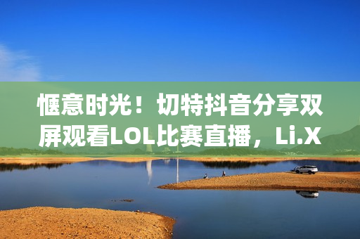 惬意时光！切特抖音分享双屏观看LOL比赛直播，Li.Xiang与牛bee的精彩对决