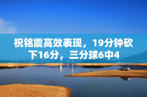 祝铭震高效表现，19分钟砍下16分，三分球6中4