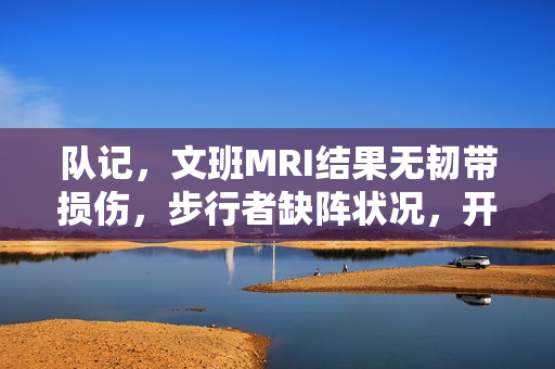 队记，文班MRI结果无韧带损伤，步行者缺阵状况，开拓者出战成疑