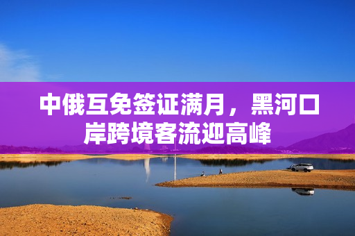 中俄互免签证满月，黑河口岸跨境客流迎高峰