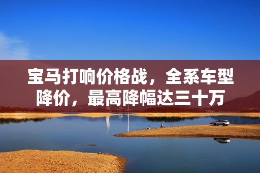 宝马打响价格战，全系车型降价，最高降幅达三十万