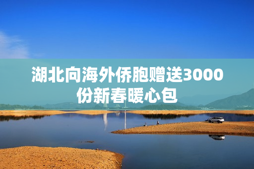 湖北向海外侨胞赠送3000份新春暖心包