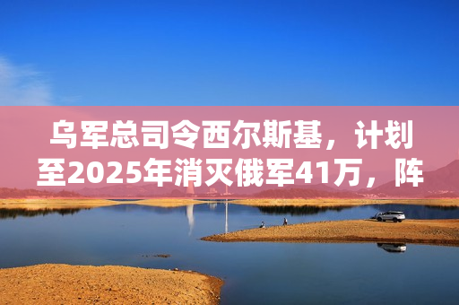 乌军总司令西尔斯基，计划至2025年消灭俄军41万，阵亡比例高达一比六