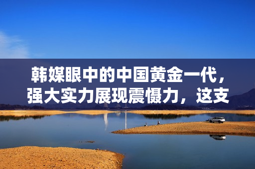 韩媒眼中的中国黄金一代，强大实力展现震慑力，这支队伍的前瞻性引人瞩目
