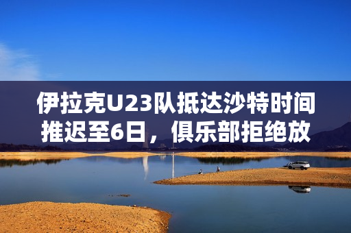 伊拉克U23队抵达沙特时间推迟至6日，俱乐部拒绝放行引发关注
