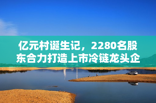 亿元村诞生记，2280名股东合力打造上市冷链龙头企业
