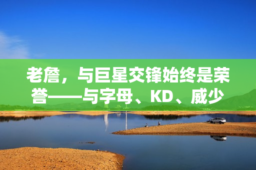 老詹，与巨星交锋始终是荣誉——与字母、KD、威少、哈登、库里和小卡的较量