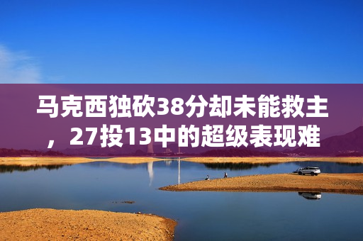 马克西独砍38分却未能救主，27投13中的超级表现难掩失利阴霾