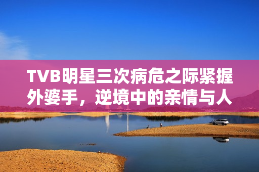 TVB明星三次病危之际紧握外婆手，逆境中的亲情与人生抉择