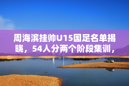 周海滨挂帅U15国足名单揭晓，54人分两个阶段集训，旅日球员悉数入选