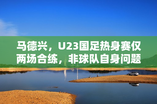 马德兴，U23国足热身赛仅两场合练，非球队自身问题