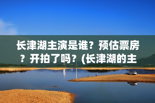 长津湖主演是谁？预估票房？开拍了吗？(长津湖的主演是谁)