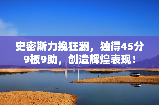 史密斯力挽狂澜，独得45分9板9助，创造辉煌表现！