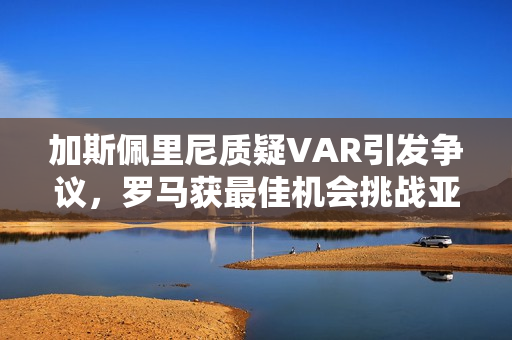 加斯佩里尼质疑VAR引发争议，罗马获最佳机会挑战亚特兰大进球的有效性