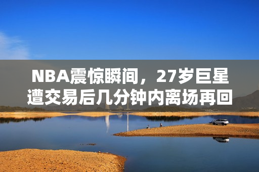 NBA震惊瞬间，27岁巨星遭交易后几分钟内离场再回归的惊人转折