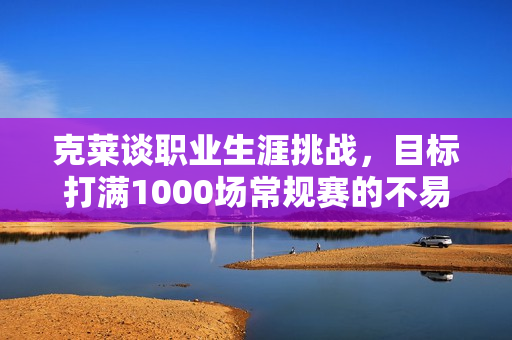克莱谈职业生涯挑战，目标打满1000场常规赛的不易之路