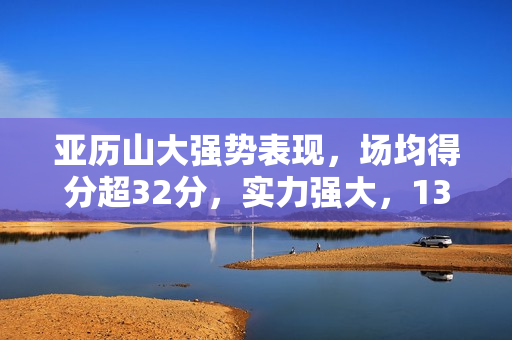 亚历山大强势表现，场均得分超32分，实力强大，13次三节打卡！