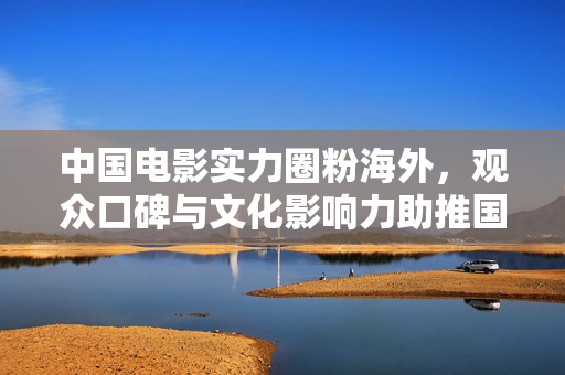 中国电影实力圈粉海外，观众口碑与文化影响力助推国际舞台