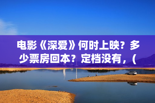 电影《深爱》何时上映?多少票房回本?定档没有,(深爱这部电影最后在一起了吗) 电影《深爱》何时上映?多少票房回本?定档没有,(深爱这部电影最后在一起了吗)