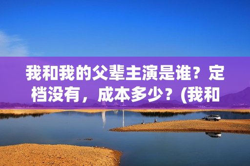 我和我的父辈主演是谁？定档没有，成本多少？(我和我的父辈主题曲)