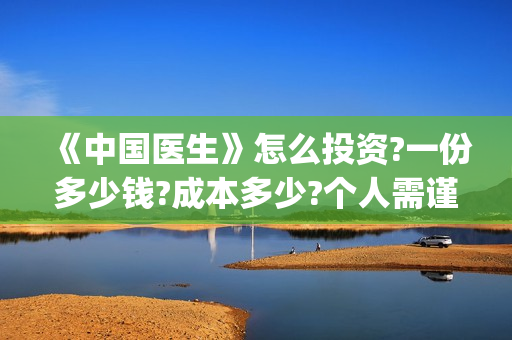 《中国医生》怎么投资?一份多少钱?成本多少?个人需谨慎注意哪些问题？(《中国医生》完整版)