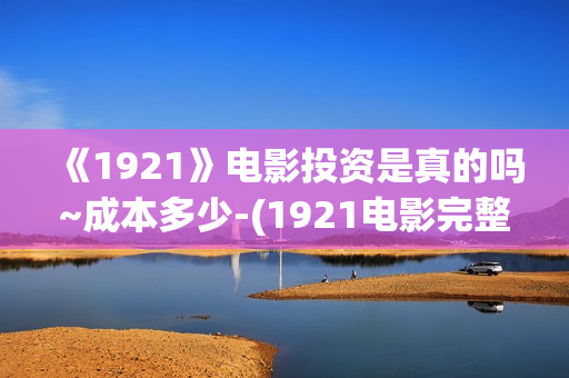《1921》电影投资是真的吗~成本多少-(1921电影完整版2021)