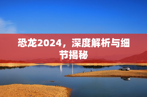 恐龙2024，深度解析与细节揭秘